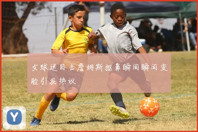 女球迷目击詹姆斯抠鼻瞬间瞬间变脸引发热议