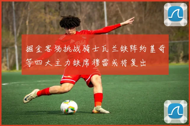 掘金客场挑战骑士瓦兰缺阵约基奇等四大主力缺席穆雷或将复出