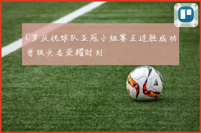 C罗庆祝球队亚冠小组赛五连胜成功晋级头名荣耀时刻