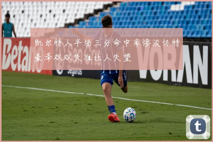 凯尔特人半场三分命中率惨淡怀特豪泽双双失准让人失望