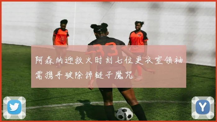 阿森纳迎救火时刻七位更衣室领袖需携手破除掉链子魔咒