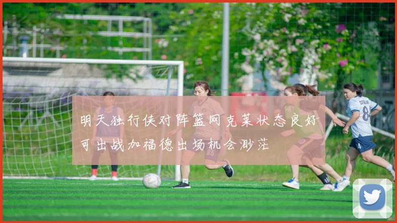 明天独行侠对阵篮网克莱状态良好可出战加福德出场机会渺茫