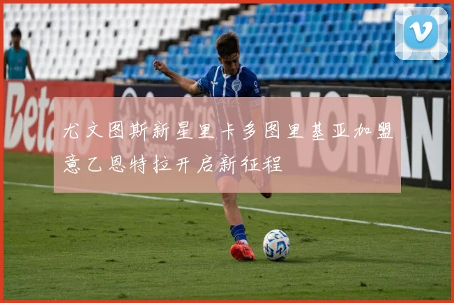 尤文图斯新星里卡多图里基亚加盟意乙恩特拉开启新征程