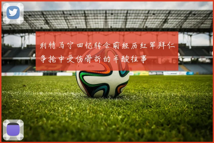 利特马宁回忆转会前经历红军拜仁争抢中受伤骨折的辛酸往事