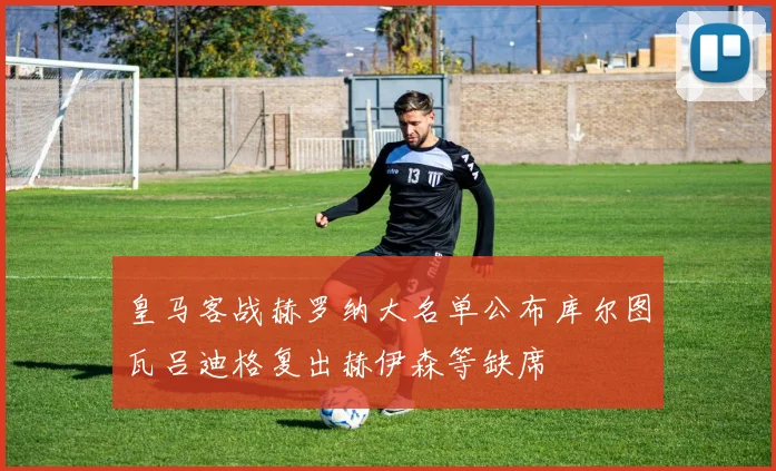 皇马客战赫罗纳大名单公布库尔图瓦吕迪格复出赫伊森等缺席