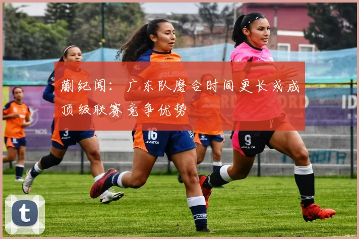 蒯纪闻：广东队磨合时间更长或成顶级联赛竞争优势