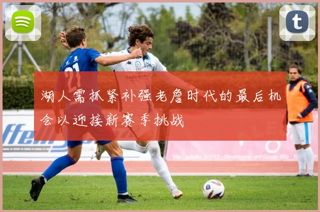 湖人需抓紧补强老詹时代的最后机会以迎接新赛季挑战