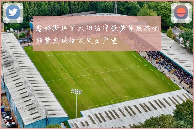 詹姆斯坦言太阳防守强势导致我们频繁失误快攻失分严重