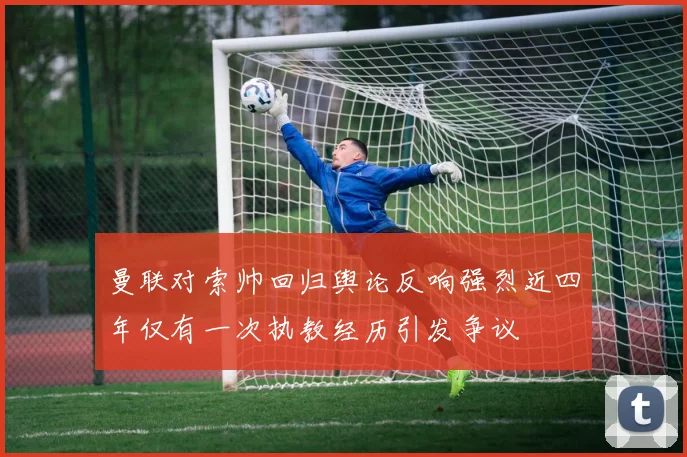 曼联对索帅回归舆论反响强烈近四年仅有一次执教经历引发争议