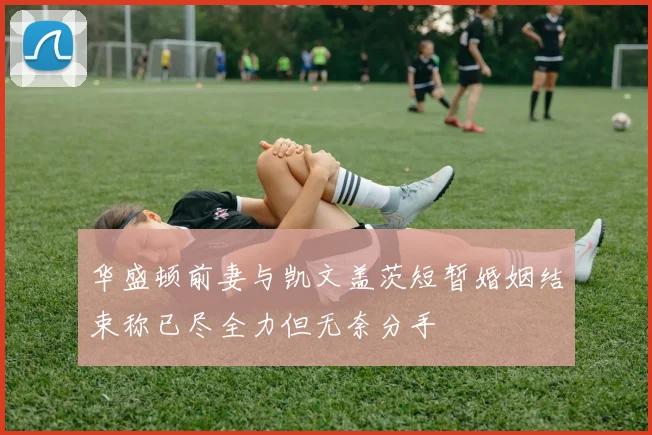 华盛顿前妻与凯文盖茨短暂婚姻结束称已尽全力但无奈分手