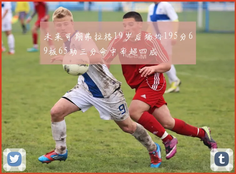 未来可期弗拉格19岁后场均195分69板65助三分命中率超四成