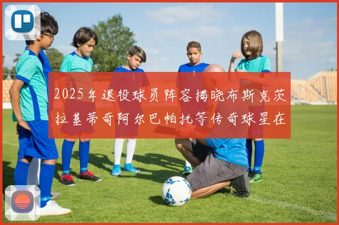 2025年退役球员阵容揭晓布斯克茨拉基蒂奇阿尔巴帕托等传奇球星在列