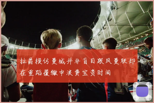 拉爵模仿曼城并非盲目跟风曼联却在重蹈覆辙中浪费宝贵时间