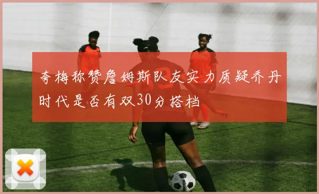 夸梅称赞詹姆斯队友实力质疑乔丹时代是否有双30分搭档