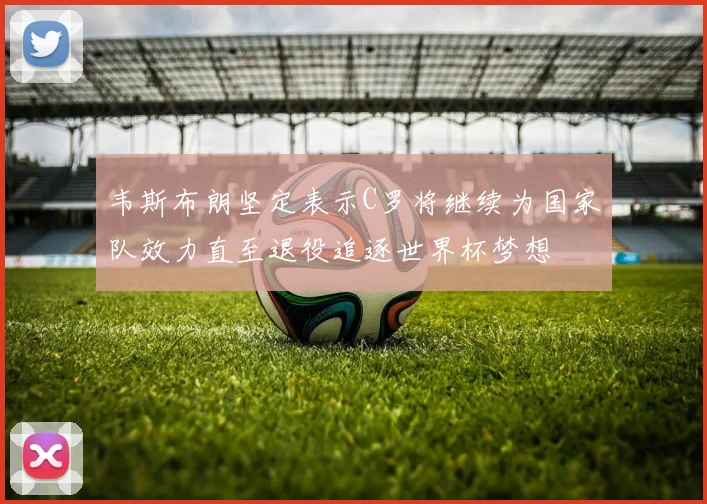 韦斯布朗坚定表示C罗将继续为国家队效力直至退役追逐世界杯梦想