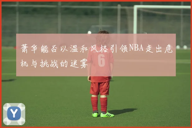 萧华能否以温和风格引领NBA走出危机与挑战的迷雾
