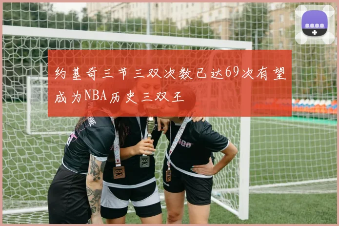 约基奇三节三双次数已达69次有望成为NBA历史三双王