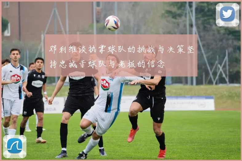 邓利维谈执掌球队的挑战与决策坚持忠诚于球队与老板的信念