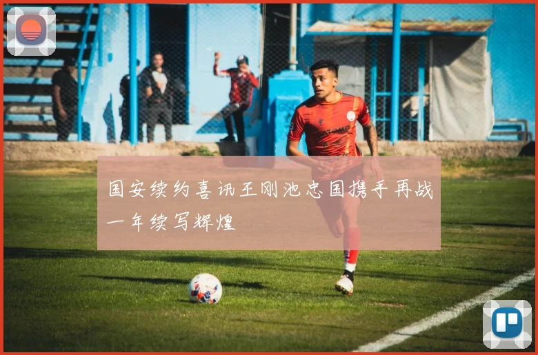 国安续约喜讯王刚池忠国携手再战一年续写辉煌