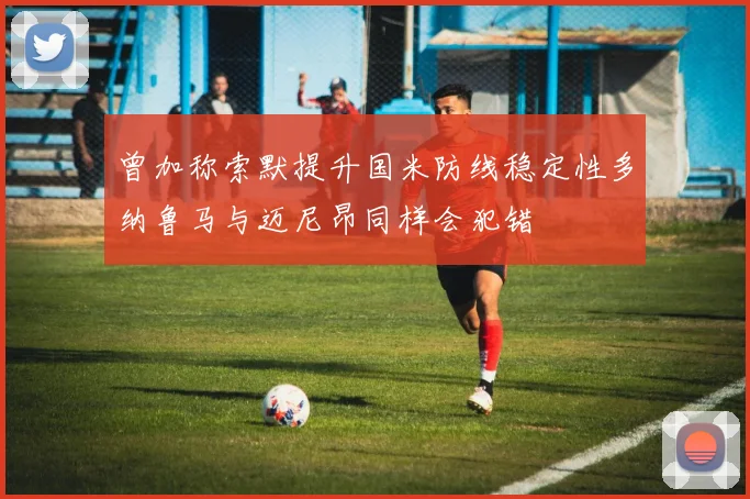 曾加称索默提升国米防线稳定性多纳鲁马与迈尼昂同样会犯错