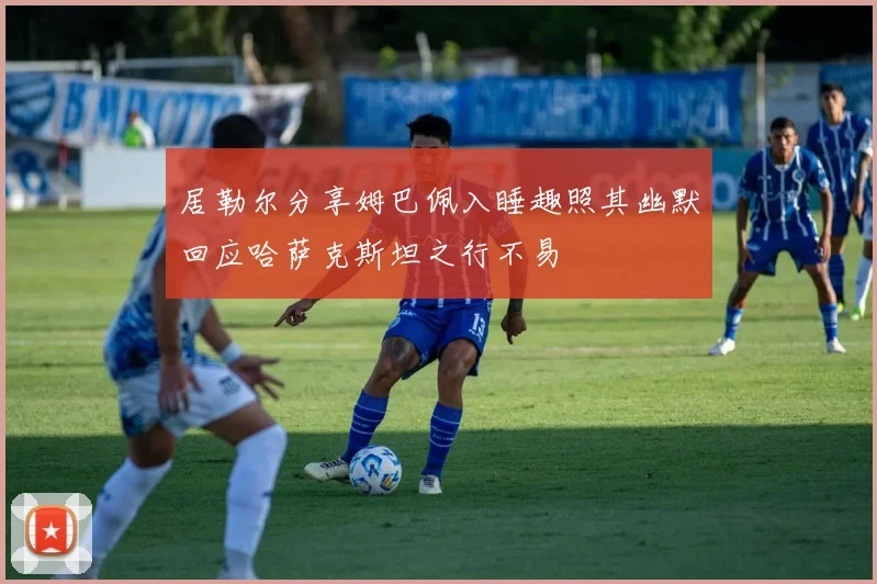 居勒尔分享姆巴佩入睡趣照其幽默回应哈萨克斯坦之行不易