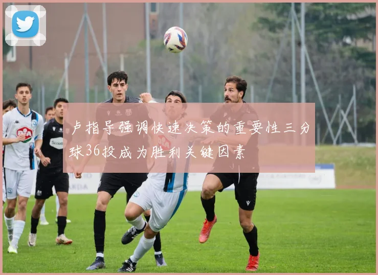 卢指导强调快速决策的重要性三分球36投成为胜利关键因素