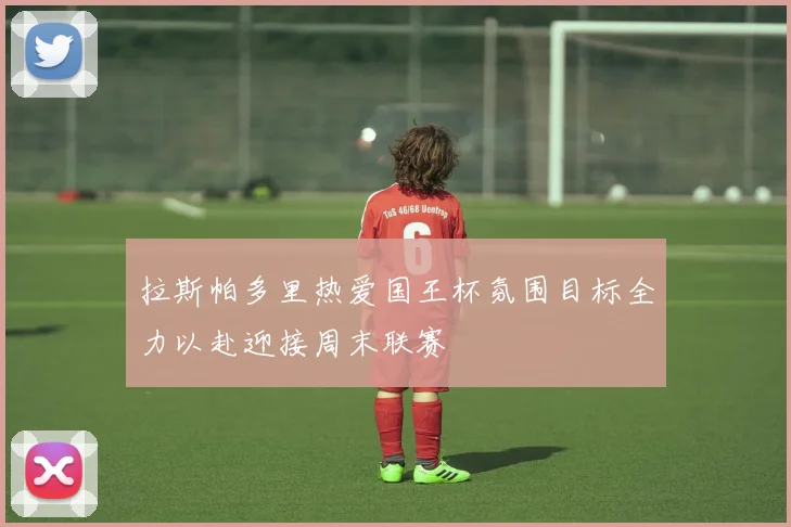拉斯帕多里热爱国王杯氛围目标全力以赴迎接周末联赛