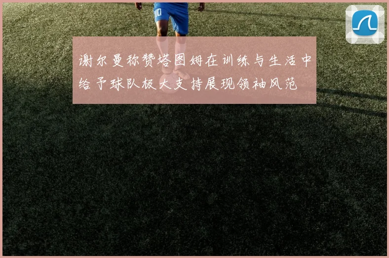 谢尔曼称赞塔图姆在训练与生活中给予球队极大支持展现领袖风范