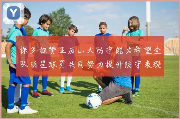 保罗称赞亚历山大防守能力希望全队明星球员共同努力提升防守表现