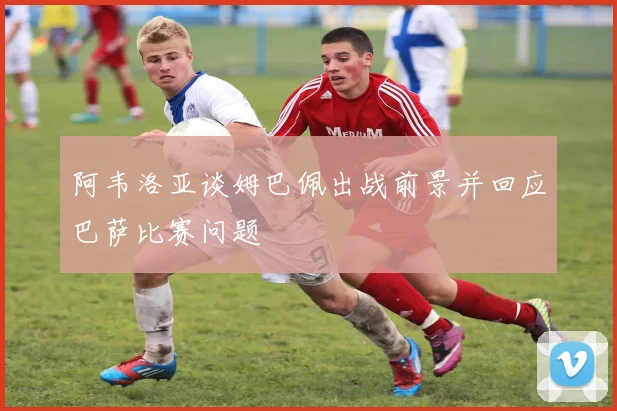 阿韦洛亚谈姆巴佩出战前景并回应巴萨比赛问题