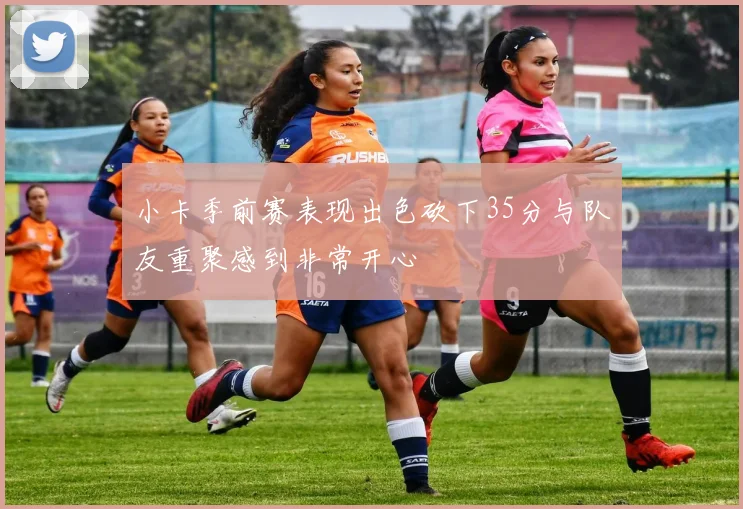 小卡季前赛表现出色砍下35分与队友重聚感到非常开心